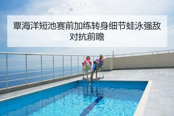 覃海洋短池赛前加练转身细节蛙泳强敌对抗前瞻