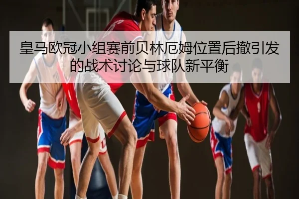 皇马欧冠小组赛前贝林厄姆位置后撤引发的战术讨论与球队新平衡